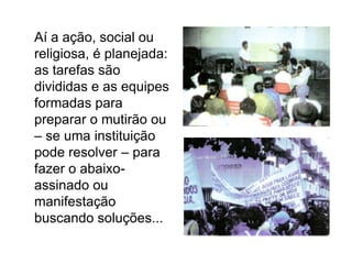 	Aí a ação, social ou religiosa, é planejada: as tarefas são divididas e as equipes formadas para preparar o mutirão ou – se uma instituição pode resolver – para fazer o abaixo-assinado ou manifestação buscando soluções...