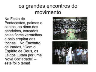 os grandes encontros do movimento	Na Festa de Pentecostes, palmas e cantos, ao ritmo dos pandeiros, cercados pelas flores vermelhas e pelo crepitar das tochas... No Encontro de Irmãos, “Com o Espírito de Deus, os Leigos Lutam por uma Nova Sociedade” – este foi o tema!