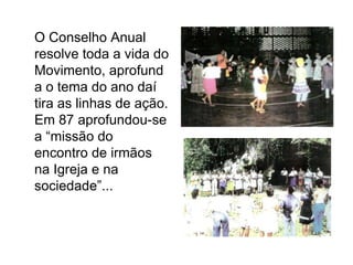 	O Conselho Anual resolve toda a vida do Movimento, aprofunda o tema do ano daí tira as linhas de ação. Em 87 aprofundou-se a “missão do encontro de irmãos na Igreja e na sociedade”...