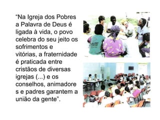	“Na Igreja dos Pobres a Palavra de Deus é ligada à vida, o povo celebra do seu jeito os sofrimentos e vitórias, a fraternidade é praticada entre cristãos de diversas igrejas (...) e os conselhos, animadores e padres garantem a união da gente”.