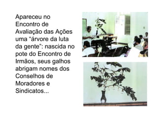 	Apareceu no Encontro de Avaliação das Ações uma “árvore da luta da gente”: nascida no pote do Encontro de Irmãos, seus galhos abrigam nomes dos Conselhos de Moradores e Sindicatos...