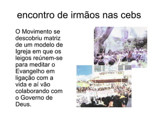 encontro de irmãos nas cebs	O Movimento se descobriu matriz de um modelo de Igreja em que os leigos reúnem-se para meditar o Evangelho em ligação com a vida e aí vão colaborando com o Governo de Deus.