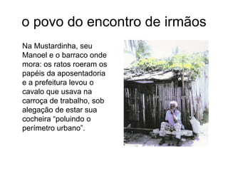 o povo do encontro de irmãos	Na Mustardinha, seu Manoel e o barraco onde mora: os ratos roeram os papéis da aposentadoria e a prefeitura levou o cavalo que usava na carroça de trabalho, sob alegação de estar sua cocheira “poluindo o perímetro urbano”.