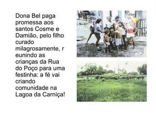 	Dona Bel paga promessa aos santos Cosme e Damião, pelo filho curado milagrosamente, reunindo as crianças da Rua do Poço para uma festinha: a fé vai criando comunidade na Lagoa da Carniça!