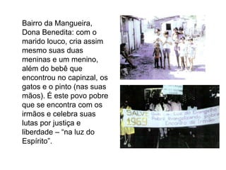 	Bairro da Mangueira, Dona Benedita: com o marido louco, cria assim mesmo suas duas meninas e um menino, além do bebê que encontrou no capinzal, os gatos e o pinto (nas suas mãos). É este povo pobre que se encontra com os irmãos e celebra suas lutas por justiça e liberdade – “na luz do Espírito”.