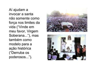 	Aí ajudam a invocar a santa não somente como força nos limites da vida (“Vinde em meu favor, Virgem Soberana...”), mas também como modelo para a ação histórica (“Derruba os poderosos...”).