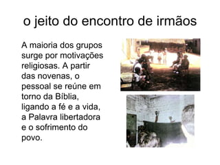 o jeito do encontro de irmãos	A maioria dos grupos surge por motivações religiosas. A partir das novenas, o pessoal se reúne em torno da Bíblia, ligando a fé e a vida, a Palavra libertadora e o sofrimento do povo.