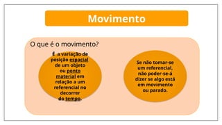 Movimento
O que é o movimento?
É a variação de
posição espacial
de um objeto
ou ponto
material em
relação a um
referencial no
decorrer
do tempo.
Se não tomar-se
um referencial,
não poder-se-á
dizer se algo está
em movimento
ou parado.
 
