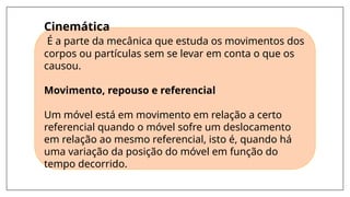 Cinemática
É a parte da mecânica que estuda os movimentos dos
corpos ou partículas sem se levar em conta o que os
causou.
Movimento, repouso e referencial
Um móvel está em movimento em relação a certo
referencial quando o móvel sofre um deslocamento
em relação ao mesmo referencial, isto é, quando há
uma variação da posição do móvel em função do
tempo decorrido.
 