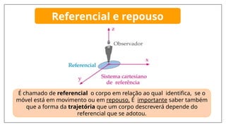 É chamado de referencial o corpo em relação ao qual identifica, se o
móvel está em movimento ou em repouso. É importante saber também
que a forma da trajetória que um corpo descreverá depende do
referencial que se adotou.
Referencial e repouso
 