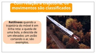 Retilíneos quando a
trajetória do móvel é em
linha reta: a queda de
uma bola, a descida de
um elevador, um avião
cortando o ar, são
exemplos.
Com relação a trajetória, os
movimentos são classificados
em:
 