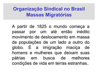 Organização Sindical no Brasil
Massas Migratórias
A partir de 1825 o mundo começa a
passar por um até então inédito
movimento de deslocamento em massa
de populações de um lado a outro do
globo. É a imigração maciça de
homens e mulheres que deixam suas
pátrias em busca de melhores
condições de vida em terras estranhas.
 