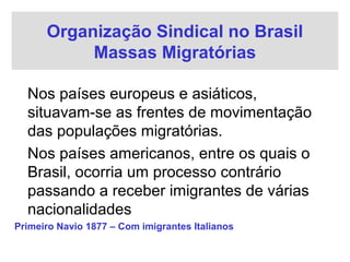 Organização Sindical no Brasil
Massas Migratórias
Nos países europeus e asiáticos,
situavam-se as frentes de movimentação
das populações migratórias.
Nos países americanos, entre os quais o
Brasil, ocorria um processo contrário
passando a receber imigrantes de várias
nacionalidades
Primeiro Navio 1877 – Com imigrantes Italianos
 