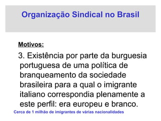 Organização Sindical no Brasil
Motivos:
3. Existência por parte da burguesia
portuguesa de uma política de
branqueamento da sociedade
brasileira para a qual o imigrante
italiano correspondia plenamente a
este perfil: era europeu e branco.
Cerca de 1 milhão de imigrantes de várias nacionalidades
 