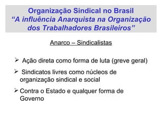 Organização Sindical no Brasil
“A influência Anarquista na Organização
dos Trabalhadores Brasileiros”
Anarco – Sindicalistas
 Ação direta como forma de luta (greve geral)
 Sindicatos livres como núcleos de
organização sindical e social
 Contra o Estado e qualquer forma de
Governo
 