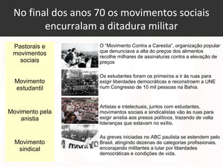 No final dos anos 70 os movimentos sociais
encurralam a ditadura militar
Pastorais e
movimentos
sociais
O “Movimento Contra a Carestia”, organização popular
que denunciava a alta do preços dos alimentos
recolhe milhares de assinaturas contra a elevação de
preços
Movimento
estudantil
Os estudantes foram os primeiros a ir às ruas para
exigir liberdades democráticas e reconstroem a UNE
num Congresso de 10 mil pessoas na Bahia.
Movimento pela
anistia
Artistas e intelectuais, juntos com estudantes,
movimentos sociais e sindicalistas vão às ruas para
exigir anistia aos presos políticos, trazendo de volta
lideranças que estavam no exílio.
Movimento
sindical
As greves iniciadas no ABC paulista se estendem pelo
Brasil, atingindo dezenas de categorias profissionais,
encorajando militantes a lutar por liberdades
democráticas e condições de vida.
 