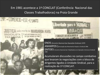 ENOS (Encontro Nacional das Oposições Sindicais) 1979
ANAMPOS (Articulação dos Movimentos Popular e Sindical) 1980
ENTOES (Encontro Nacional dos Trabalhadores em Oposição à Estrutura Sindical)
1980
Acumularam discussões no campo combativo
que levaram às negociações com o bloco de
dirigentes ligados à Unidade Sindical, para a
realização da 1ª CONCLAT.
Em 1981 acontece a 1ª CONCLAT (Conferência Nacional das
Classes Trabalhadoras) na Praia Grande
 