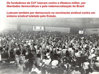 Os fundadores da CUT lutavam contra a ditadura militar, por
liberdades democráticas e pela redemocratização do Brasil
Lutavam também por democracia no movimento sindical contra um
sistema sindical tutelado pelo Estado.
 