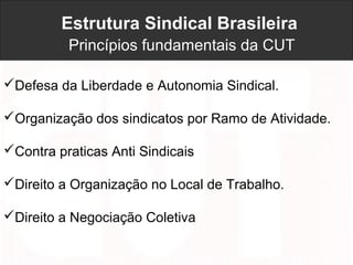 Estrutura Sindical Brasileira
Princípios fundamentais da CUT
Defesa da Liberdade e Autonomia Sindical.
Organização dos sindicatos por Ramo de Atividade.
Contra praticas Anti Sindicais
Direito a Organização no Local de Trabalho.
Direito a Negociação Coletiva
 