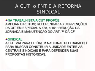A CUT o FNT E A REFORMAA CUT o FNT E A REFORMA
SINDICALSINDICAL
NA TRABALHISTA A CUT PROPÕENA TRABALHISTA A CUT PROPÕE
AMPLIAR DIREITOS; REFERENDAR AS CONVENÇÕES
DA OIT EM ESPECIAL A 158, a 151; REDUÇÃO DA
JORNADA E MANUTENÇÃO DO ART. 7º DA CF
SINDICALSINDICAL
A CUT VAI PARA O FÓRUM NACIONAL DO TRABALHOA CUT VAI PARA O FÓRUM NACIONAL DO TRABALHO
PARA BUSCAR CONSTRUIR A UNIDADE ENTRE ASPARA BUSCAR CONSTRUIR A UNIDADE ENTRE AS
CENTRAIS SINDICAIS E PARA DEFENDER SUASCENTRAIS SINDICAIS E PARA DEFENDER SUAS
PROPOSTAS HISTÓRICAS.PROPOSTAS HISTÓRICAS.
 