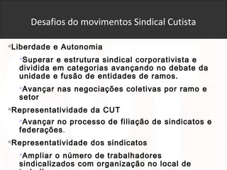 Desafios do movimentos Sindical Cutista
Liberdade e Autonomia
Superar e estrutura sindical corporativista e
dividida em categorias avançando no debate da
unidade e fusão de entidades de ramos.
Avançar nas negociações coletivas por ramo e
setor
Representatividade da CUT
Avançar no processo de filiação de sindicatos e
federações.
Representatividade dos sindicatos
Ampliar o número de trabalhadores
sindicalizados com organização no local de
 