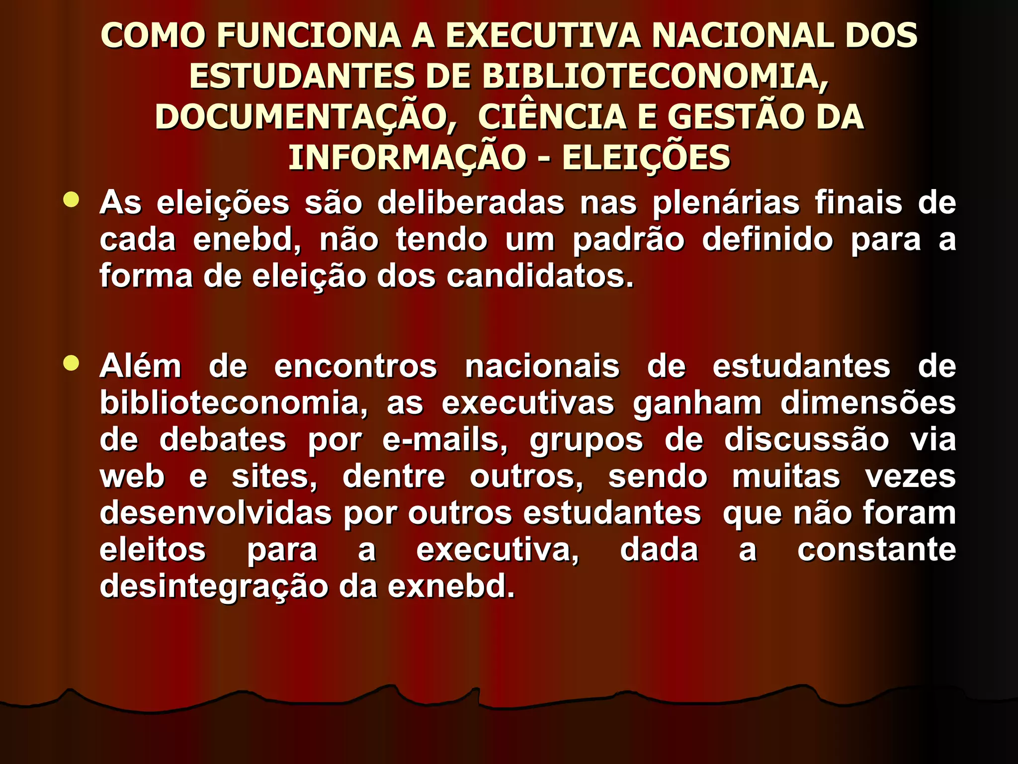 COMO FUNCIONA A EXECUTIVA NACIONAL DOS ESTUDANTES DE BIBLIOTECONOMIA, DOCUMENTAÇÃO,  CIÊNCIA E GESTÃO DA INFORMAÇÃO - ELEIÇÕES As eleições são deliberadas nas plenárias finais de cada enebd, não tendo um padrão definido para a forma de eleição dos candidatos.  Além de encontros nacionais de estudantes de biblioteconomia, as executivas ganham dimensões de debates por e-mails, grupos de discussão via web e sites, dentre outros, sendo muitas vezes desenvolvidas por outros estudantes  que não foram eleitos para a executiva, dada a constante desintegração da exnebd. 