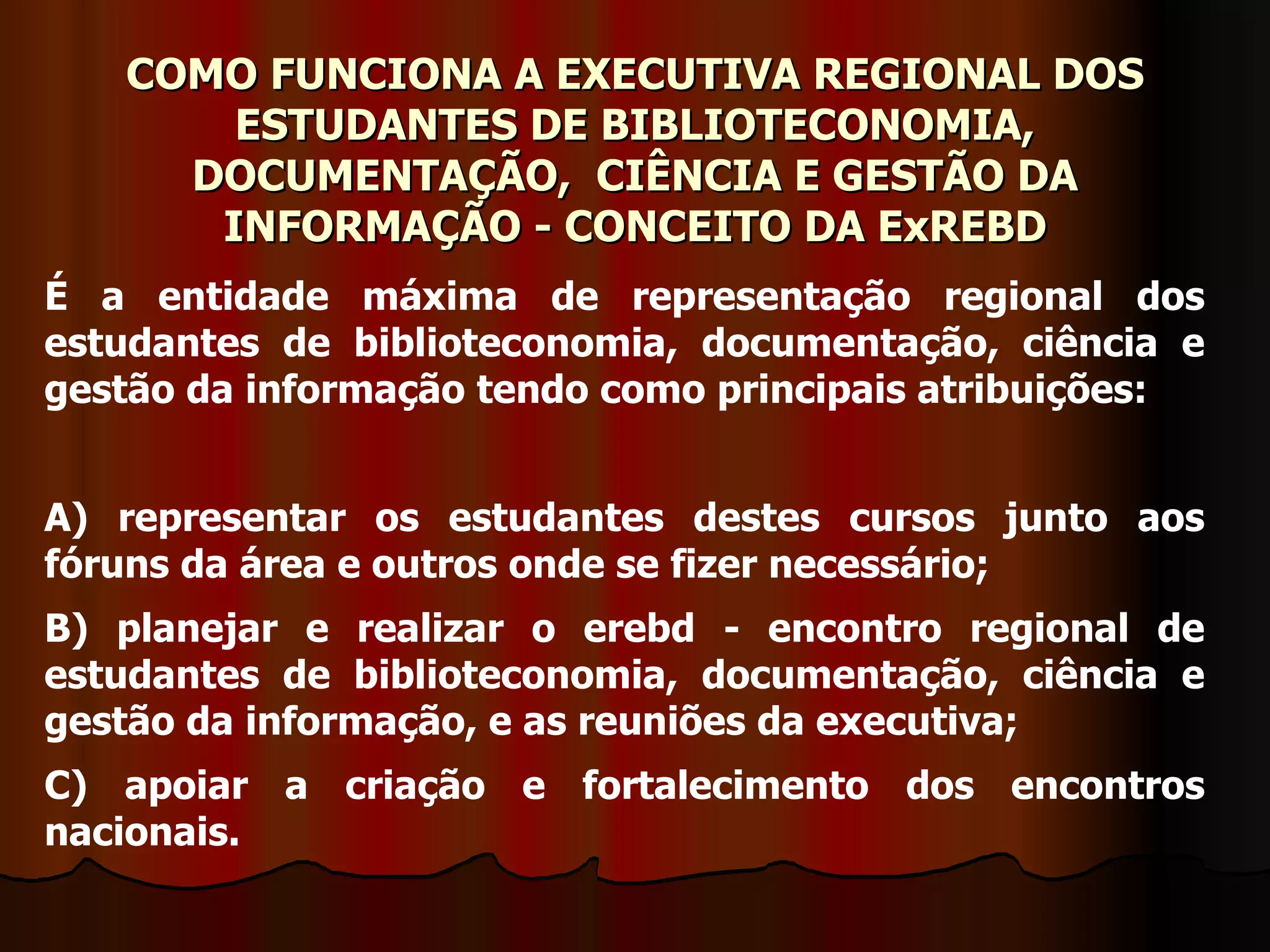 COMO FUNCIONA A EXECUTIVA REGIONAL DOS ESTUDANTES DE BIBLIOTECONOMIA, DOCUMENTAÇÃO,  CIÊNCIA E GESTÃO DA INFORMAÇÃO - CONCEITO DA ExREBD É a entidade máxima de representação regional dos estudantes de biblioteconomia, documentação, ciência e gestão da informação tendo como principais atribuições: A) representar os estudantes destes cursos junto aos fóruns da área e outros onde se fizer necessário; B) planejar e realizar o erebd - encontro regional de estudantes de biblioteconomia, documentação, ciência e gestão da informação, e as reuniões da executiva; C) apoiar a criação e fortalecimento dos encontros nacionais. 