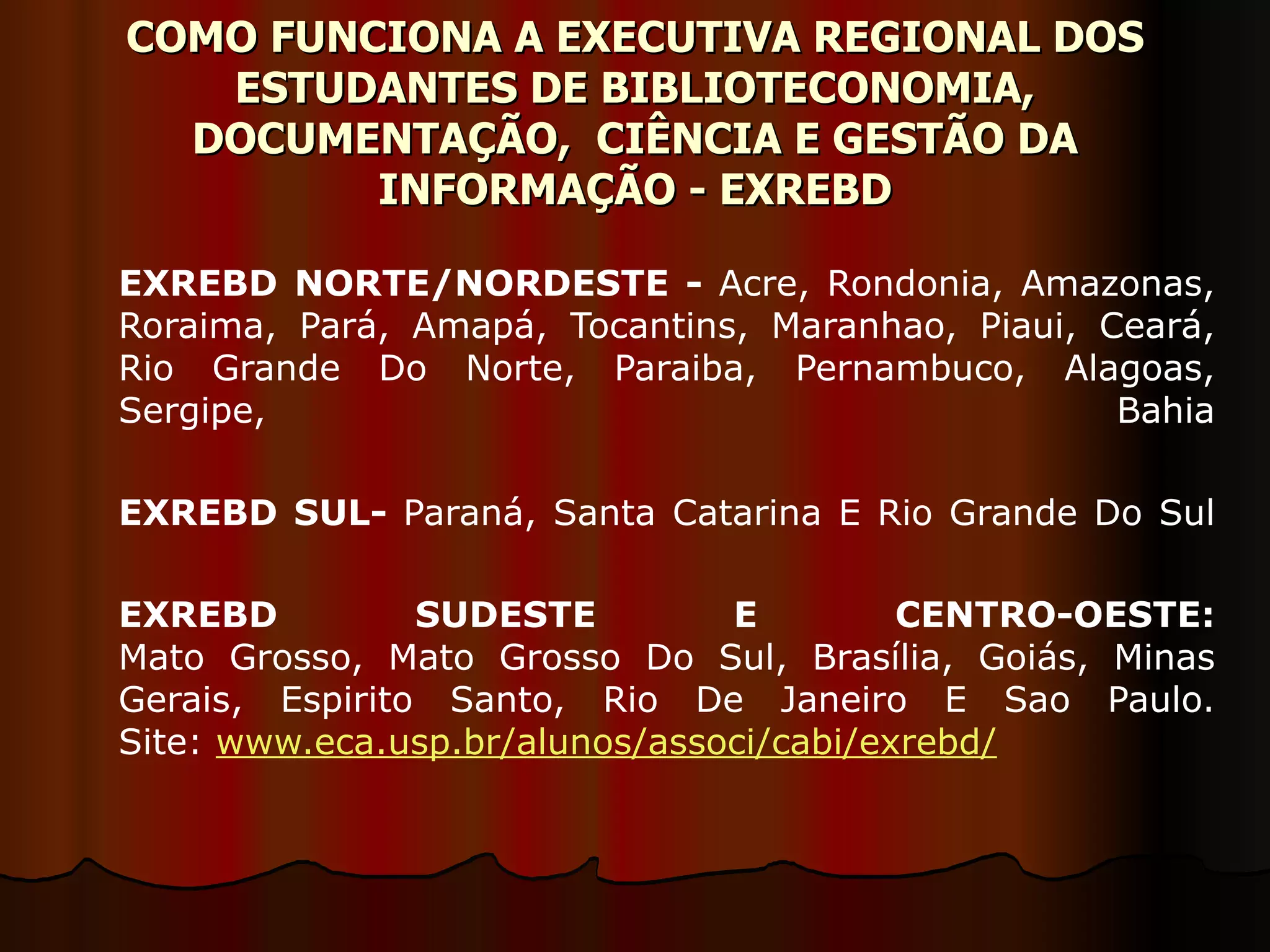 COMO FUNCIONA A EXECUTIVA REGIONAL DOS ESTUDANTES DE BIBLIOTECONOMIA, DOCUMENTAÇÃO,  CIÊNCIA E GESTÃO DA INFORMAÇÃO - EXREBD EXREBD NORTE/NORDESTE -  Acre, Rondonia, Amazonas, Roraima, Pará, Amapá, Tocantins, Maranhao, Piaui, Ceará, Rio Grande Do Norte, Paraiba, Pernambuco, Alagoas, Sergipe, Bahia EXREBD SUL-  Paraná, Santa Catarina E Rio Grande Do Sul EXREBD SUDESTE E CENTRO-OESTE: Mato Grosso, Mato Grosso Do Sul, Brasília, Goiás, Minas Gerais, Espirito Santo, Rio De Janeiro E Sao Paulo. Site:  www.eca.usp.br/alunos/associ/cabi/exrebd/ 