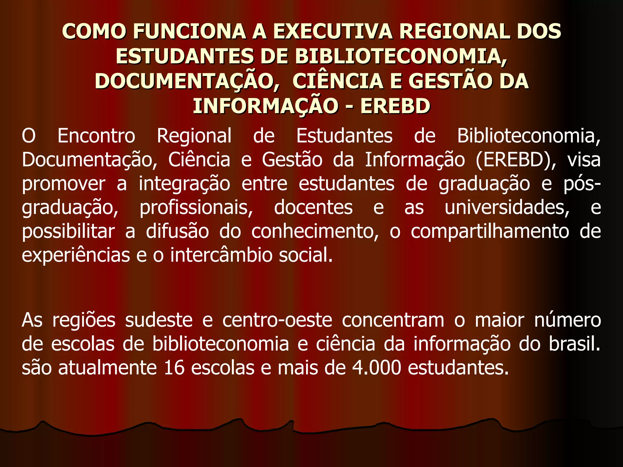 COMO FUNCIONA A EXECUTIVA REGIONAL DOS ESTUDANTES DE BIBLIOTECONOMIA, DOCUMENTAÇÃO,  CIÊNCIA E GESTÃO DA INFORMAÇÃO - EREBD O Encontro Regional de Estudantes de Biblioteconomia, Documentação, Ciência e Gestão da Informação (EREBD), visa promover a integração entre estudantes de graduação e pós-graduação, profissionais, docentes e as universidades, e possibilitar a difusão do conhecimento, o compartilhamento de experiências e o intercâmbio social. As regiões sudeste e centro-oeste concentram o maior número de escolas de biblioteconomia e ciência da informação do brasil. são atualmente 16 escolas e mais de 4.000 estudantes. 