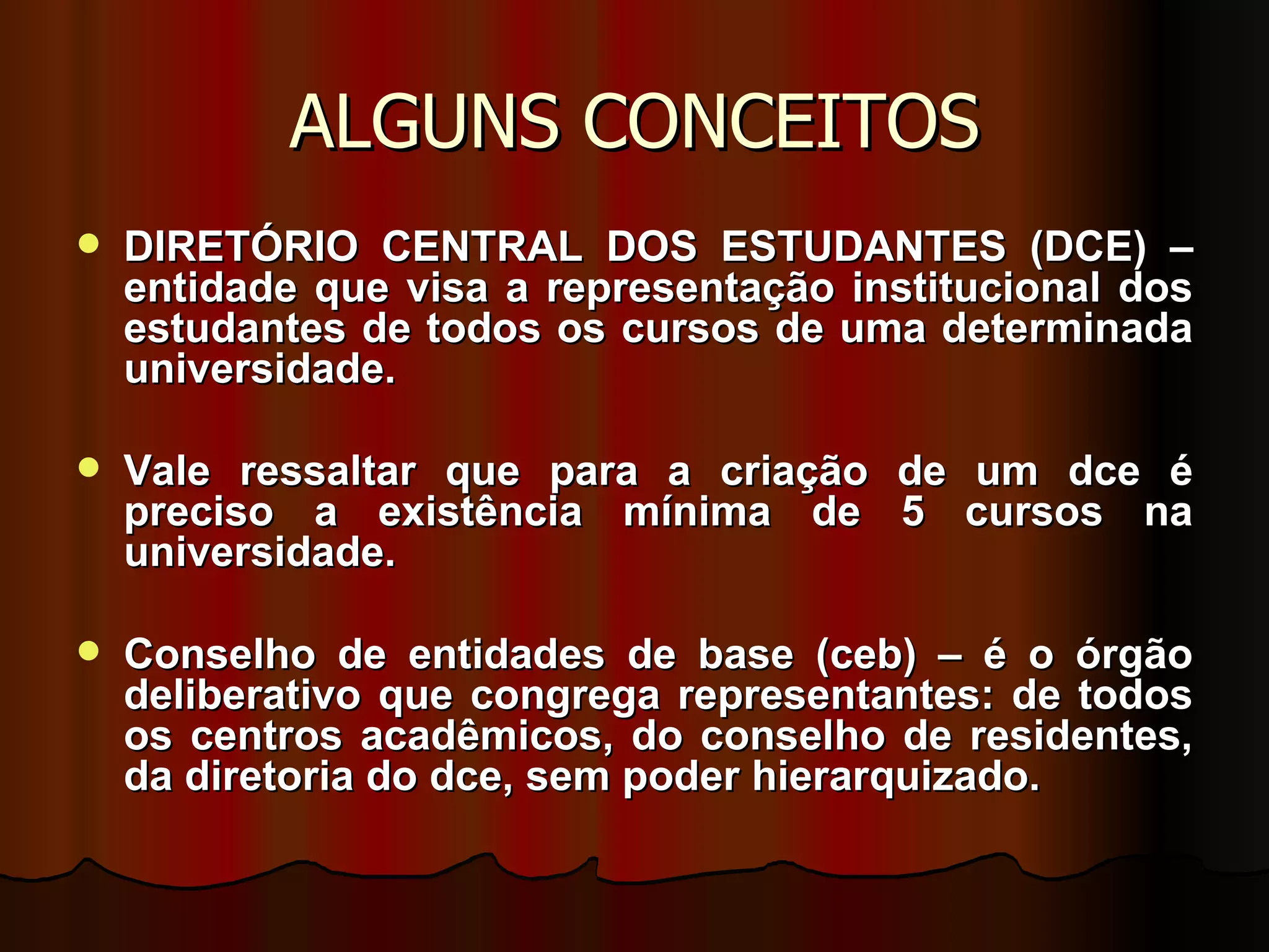 ALGUNS CONCEITOS DIRETÓRIO CENTRAL DOS ESTUDANTES (DCE) – entidade que visa a representação institucional dos estudantes de todos os cursos de uma determinada universidade.  Vale ressaltar que para a criação de um dce é preciso a existência mínima de 5 cursos na universidade. Conselho de entidades de base (ceb) – é o órgão deliberativo que congrega representantes: de todos os centros acadêmicos, do conselho de residentes, da diretoria do dce, sem poder hierarquizado. 