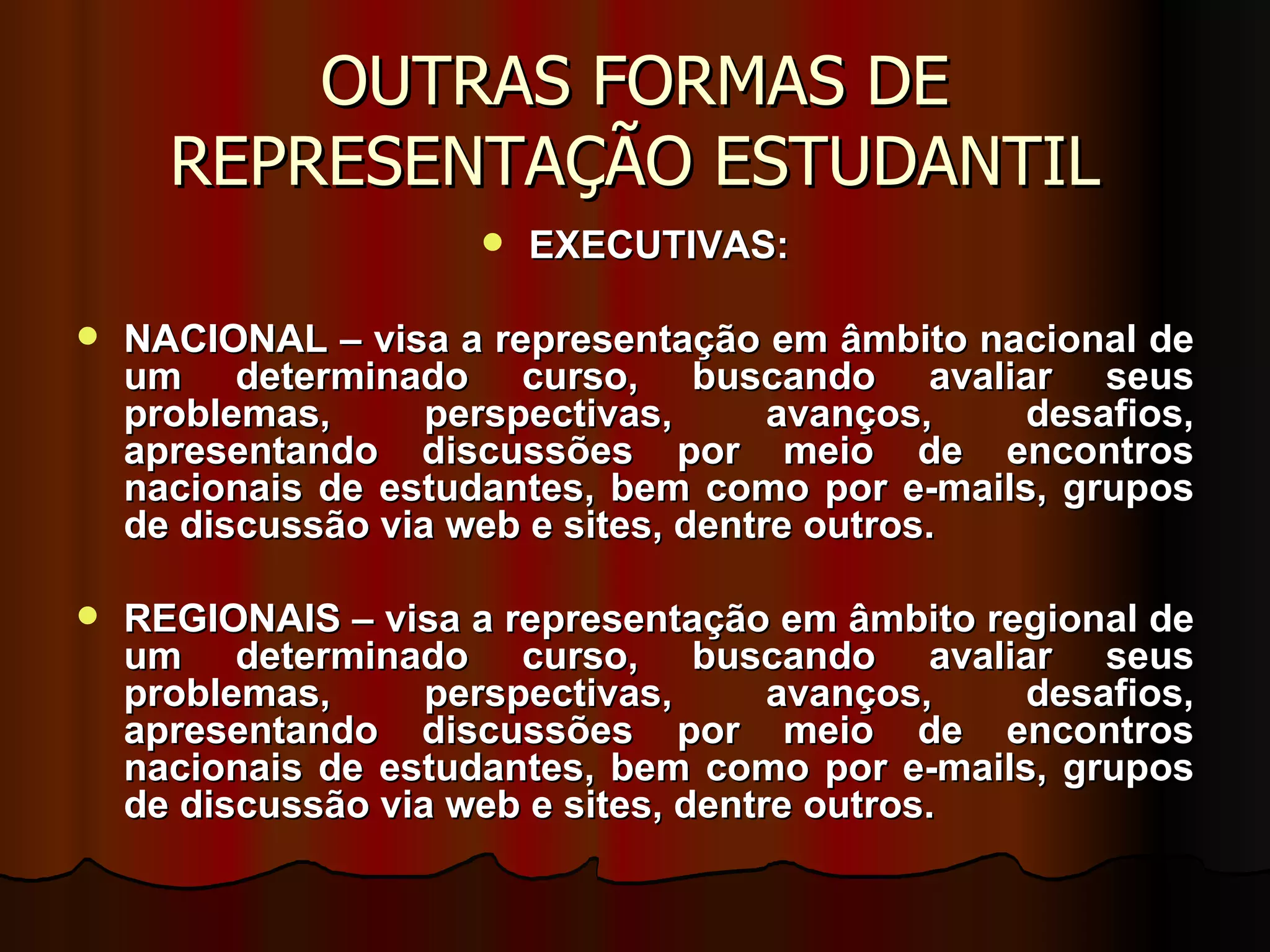 OUTRAS FORMAS DE REPRESENTAÇÃO ESTUDANTIL EXECUTIVAS: NACIONAL – visa a representação em âmbito nacional de um determinado curso, buscando avaliar seus problemas, perspectivas, avanços, desafios, apresentando discussões por meio de encontros nacionais de estudantes, bem como por e-mails, grupos de discussão via web e sites, dentre outros. REGIONAIS – visa a representação em âmbito regional de um determinado curso, buscando avaliar seus problemas, perspectivas, avanços, desafios, apresentando discussões por meio de encontros nacionais de estudantes, bem como por e-mails, grupos de discussão via web e sites, dentre outros. 
