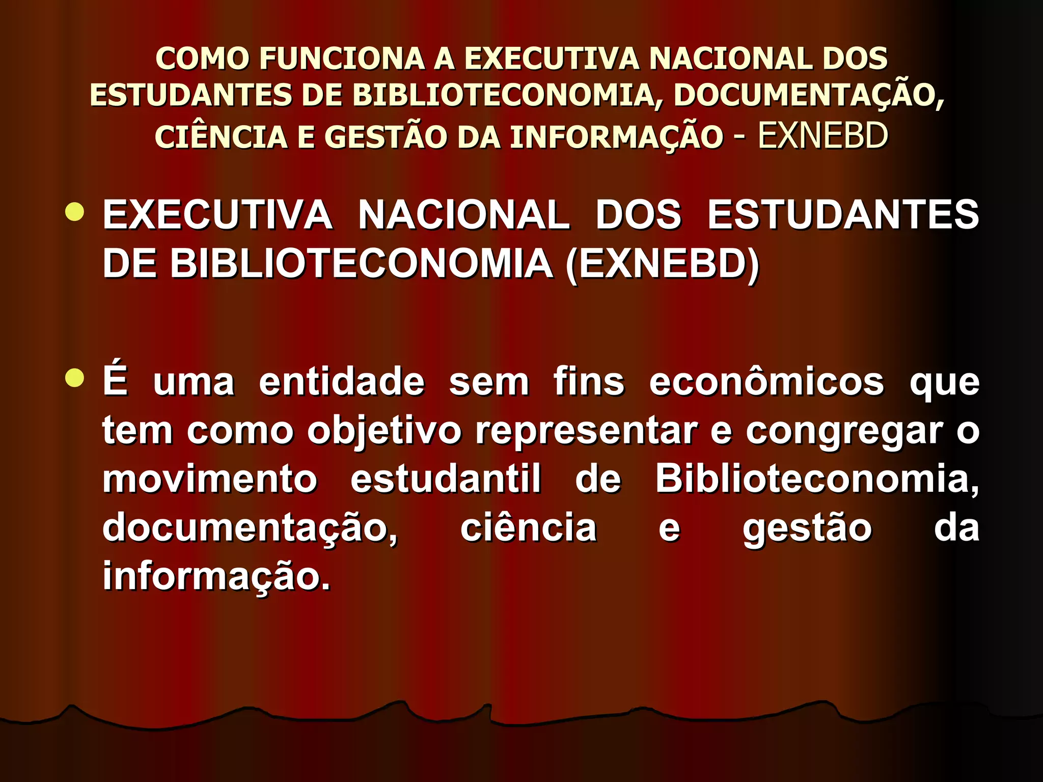 COMO FUNCIONA A EXECUTIVA NACIONAL DOS ESTUDANTES DE BIBLIOTECONOMIA, DOCUMENTAÇÃO,  CIÊNCIA E GESTÃO DA INFORMAÇÃO  - EXNEBD EXECUTIVA NACIONAL DOS ESTUDANTES DE BIBLIOTECONOMIA (EXNEBD)  É uma entidade sem fins econômicos que tem como objetivo representar e congregar o movimento estudantil de Biblioteconomia, documentação, ciência e gestão da informação.  