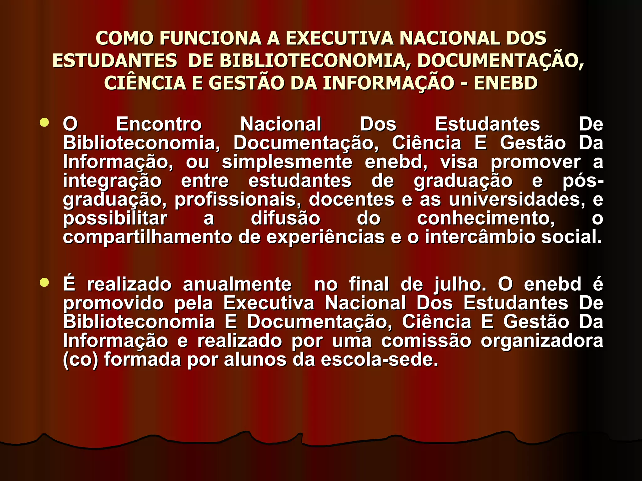 COMO FUNCIONA A EXECUTIVA NACIONAL DOS ESTUDANTES  DE BIBLIOTECONOMIA, DOCUMENTAÇÃO,  CIÊNCIA E GESTÃO DA INFORMAÇÃO - ENEBD O Encontro Nacional Dos Estudantes De Biblioteconomia, Documentação, Ciência E Gestão Da Informação, ou simplesmente enebd, visa promover a integração entre estudantes de graduação e pós-graduação, profissionais, docentes e as universidades, e possibilitar a difusão do conhecimento, o compartilhamento de experiências e o intercâmbio social. É realizado anualmente  no final de julho. O enebd é promovido pela Executiva Nacional Dos Estudantes De Biblioteconomia E Documentação, Ciência E Gestão Da Informação e realizado por uma comissão organizadora (co) formada por alunos da escola-sede.  