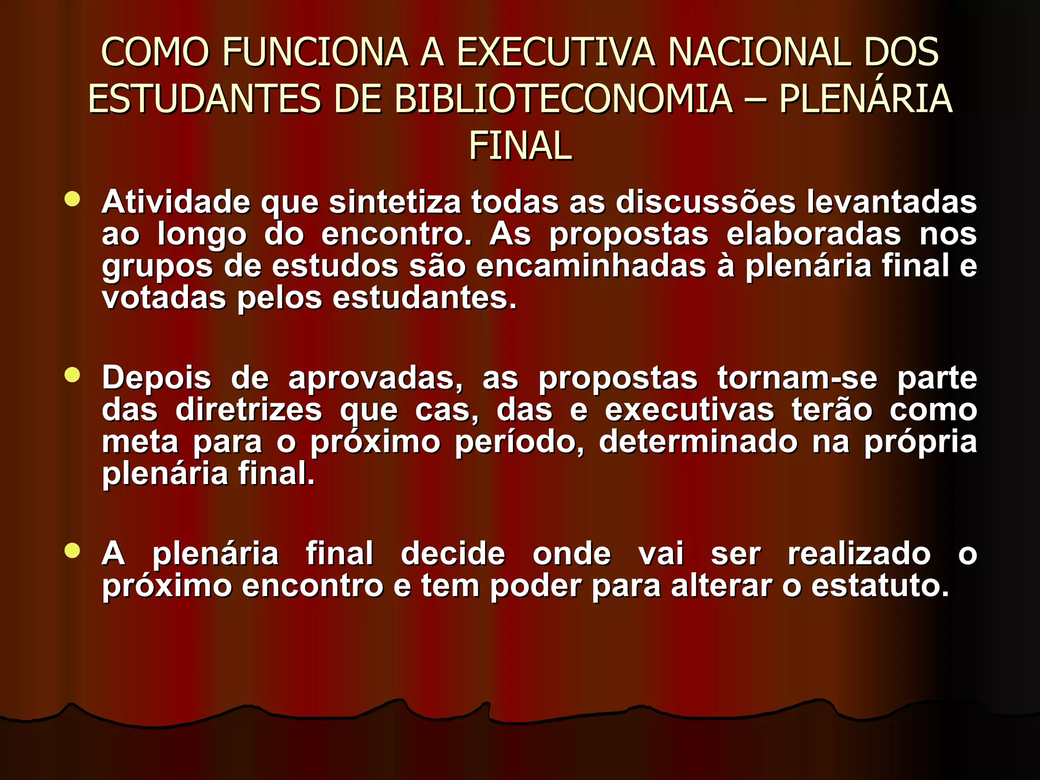COMO FUNCIONA A EXECUTIVA NACIONAL DOS ESTUDANTES DE BIBLIOTECONOMIA – PLENÁRIA FINAL Atividade que sintetiza todas as discussões levantadas ao longo do encontro. As propostas elaboradas nos grupos de estudos são encaminhadas à plenária final e votadas pelos estudantes.  Depois de aprovadas, as propostas tornam-se parte das diretrizes que cas, das e executivas terão como meta para o próximo período, determinado na própria plenária final.  A plenária final decide onde vai ser realizado o próximo encontro e tem poder para alterar o estatuto. 
