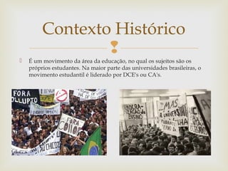 
 É um movimento da área da educação, no qual os sujeitos são os
próprios estudantes. Na maior parte das universidades brasileiras, o
movimento estudantil é liderado por DCE's ou CA's.
Contexto Histórico
 