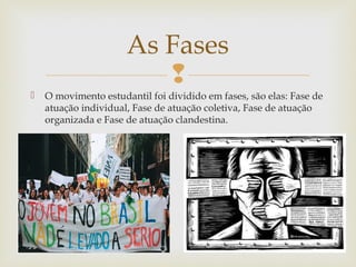
 O movimento estudantil foi dividido em fases, são elas: Fase de
atuação individual, Fase de atuação coletiva, Fase de atuação
organizada e Fase de atuação clandestina.
As Fases
 