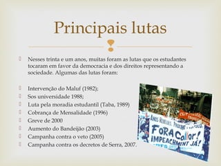 
 Nesses trinta e um anos, muitas foram as lutas que os estudantes
tocaram em favor da democracia e dos direitos representando a
sociedade. Algumas das lutas foram:
 Intervenção do Maluf (1982);
 Sos universidade 1988;
 Luta pela moradia estudantil (Taba, 1989)
 Cobrança de Mensalidade (1996)
 Greve de 2000
 Aumento do Bandeijão (2003)
 Campanha contra o veto (2005)
 Campanha contra os decretos de Serra, 2007.
Principais lutas
 