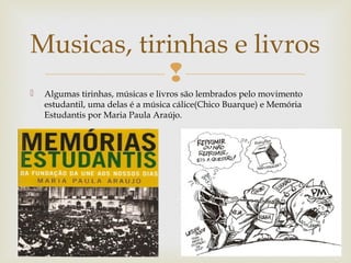 
 Algumas tirinhas, músicas e livros são lembrados pelo movimento
estudantil, uma delas é a música cálice(Chico Buarque) e Memória
Estudantis por Maria Paula Araújo.
Musicas, tirinhas e livros
 