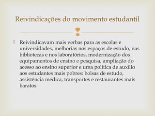 
 Reivindicavam mais verbas para as escolas e
universidades, melhorias nos espaços de estudo, nas
bibliotecas e nos laboratórios, modernização dos
equipamentos de ensino e pesquisa, ampliação do
acesso ao ensino superior e uma política de auxílio
aos estudantes mais pobres: bolsas de estudo,
assistência médica, transportes e restaurantes mais
baratos.
Reivindicações do movimento estudantil
 