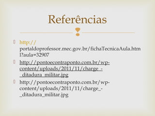 
 http://
portaldoprofessor.mec.gov.br/fichaTecnicaAula.htm
l?aula=32907
 http://pontoecontraponto.com.br/wp-
content/uploads/2011/11/charge_-
_ditadura_militar.jpg
 http://pontoecontraponto.com.br/wp-
content/uploads/2011/11/charge_-
_ditadura_militar.jpg
Referências
 