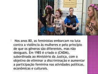 

Nos anos 80, as feministas embarcam na luta
contra a violência ás mulheres e pelo princípio
de que os gêneros são diferentes, mas não
desiguais. Em 1985 é criado o (CNDM),
subordinada ao Ministério da Justiça, com o
objetivo de eliminar a discriminação e aumentar
a participação feminina nas atividades políticas,
econômicas e culturais.

 