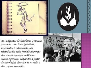 As Conquistas da Revolução Francesa,
que tinha como lema Igualdade,
Liberdade e Fraternidade, são
reivindicadas pelas feministas porque
elas acreditavam que os Direitos
sociais e políticos adquiridos a partir
das revoluções deveriam se estender a
elas enquanto cidadãs.

 