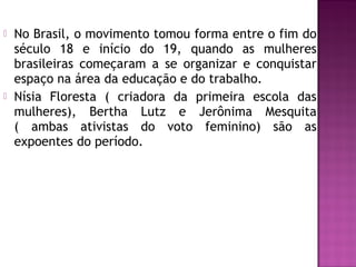 



No Brasil, o movimento tomou forma entre o fim do
século 18 e início do 19, quando as mulheres
brasileiras começaram a se organizar e conquistar
espaço na área da educação e do trabalho.
Nísia Floresta ( criadora da primeira escola das
mulheres), Bertha Lutz e Jerônima Mesquita
( ambas ativistas do voto feminino) são as
expoentes do período.

 