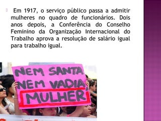 

Em 1917, o serviço público passa a admitir
mulheres no quadro de funcionários. Dois
anos depois, a Conferência do Conselho
Feminino da Organização Internacional do
Trabalho aprova a resolução de salário igual
para trabalho igual.

 