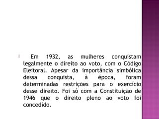 

Em 1932, as mulheres conquistam
legalmente o direito ao voto, com o Código
Eleitoral. Apesar da importância simbólica
dessa
conquista,
à
época,
foram
determinadas restrições para o exercício
desse direito. Foi só com a Constituição de
1946 que o direito pleno ao voto foi
concedido.

 