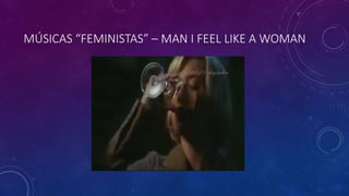 MÚSICAS “FEMINISTAS” – MAN I FEEL LIKE A WOMAN
 