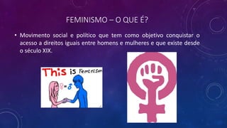 FEMINISMO – O QUE É?
• Movimento social e político que tem como objetivo conquistar o
acesso a direitos iguais entre homens e mulheres e que existe desde
o século XIX.
 