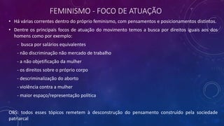 FEMINISMO - FOCO DE ATUAÇÃO
• Há várias correntes dentro do próprio feminismo, com pensamentos e posicionamentos distintos.
• Dentre os principais focos de atuação do movimento temos a busca por direitos iguais aos dos
homens como por exemplo:
- busca por salários equivalentes
- não discriminação não mercado de trabalho
- a não objetificação da mulher
- os direitos sobre o próprio corpo
- descriminalização do aborto
- violência contra a mulher
- maior espaço/representação política
OBS: todos esses tópicos remetem à desconstrução do pensamento construído pela sociedade
patriarcal
 