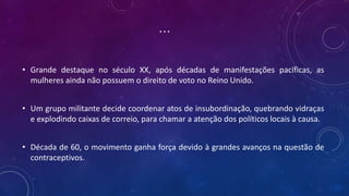 ...
• Grande destaque no século XX, após décadas de manifestações pacíficas, as
mulheres ainda não possuem o direito de voto no Reino Unido.
• Um grupo militante decide coordenar atos de insubordinação, quebrando vidraças
e explodindo caixas de correio, para chamar a atenção dos políticos locais à causa.
• Década de 60, o movimento ganha força devido à grandes avanços na questão de
contraceptivos.
 