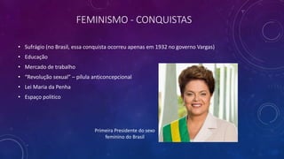 FEMINISMO - CONQUISTAS
• Sufrágio (no Brasil, essa conquista ocorreu apenas em 1932 no governo Vargas)
• Educação
• Mercado de trabalho
• “Revolução sexual” – pílula anticoncepcional
• Lei Maria da Penha
• Espaço politico
Primeira Presidente do sexo
feminino do Brasil
 